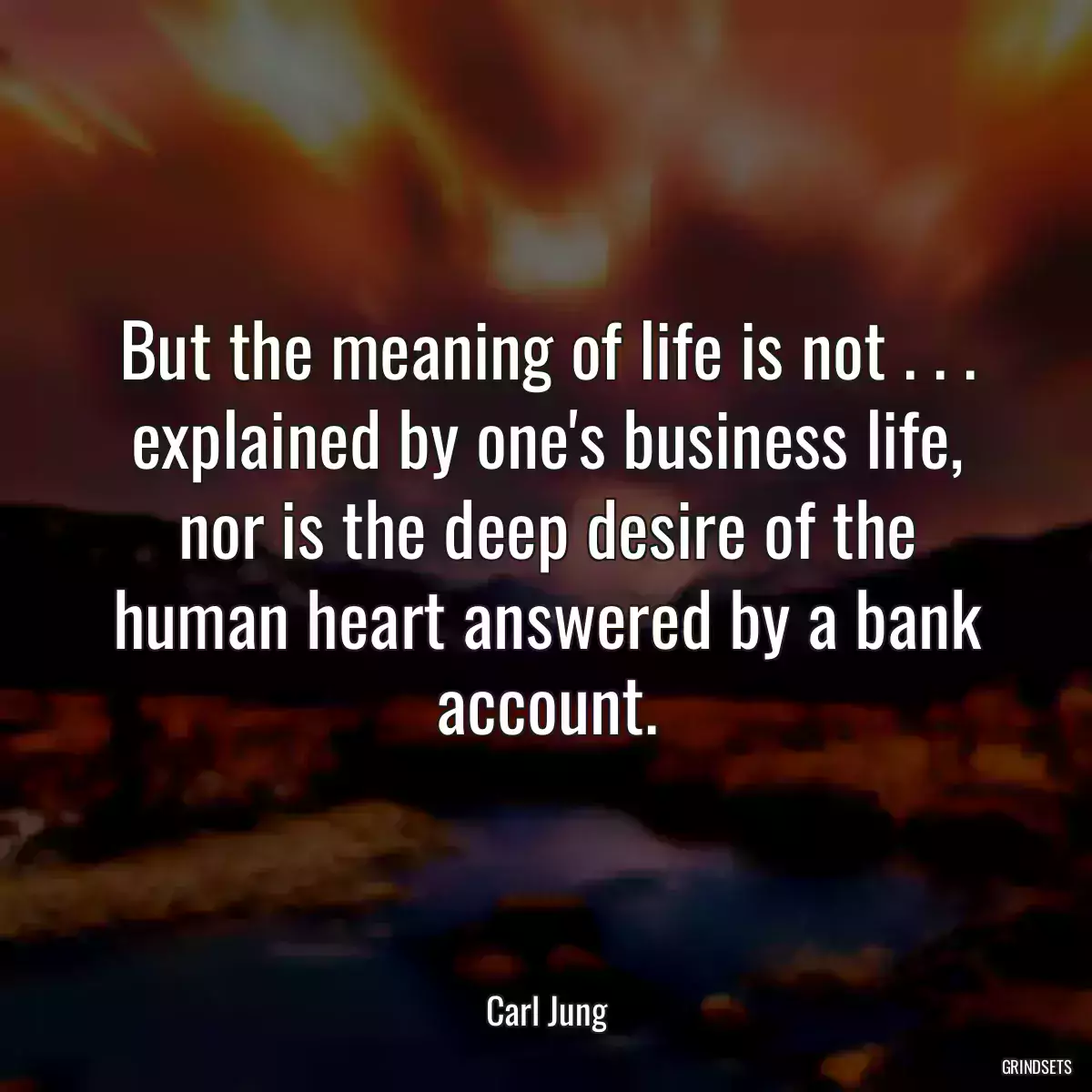 But the meaning of life is not . . . explained by one\'s business life, nor is the deep desire of the human heart answered by a bank account.