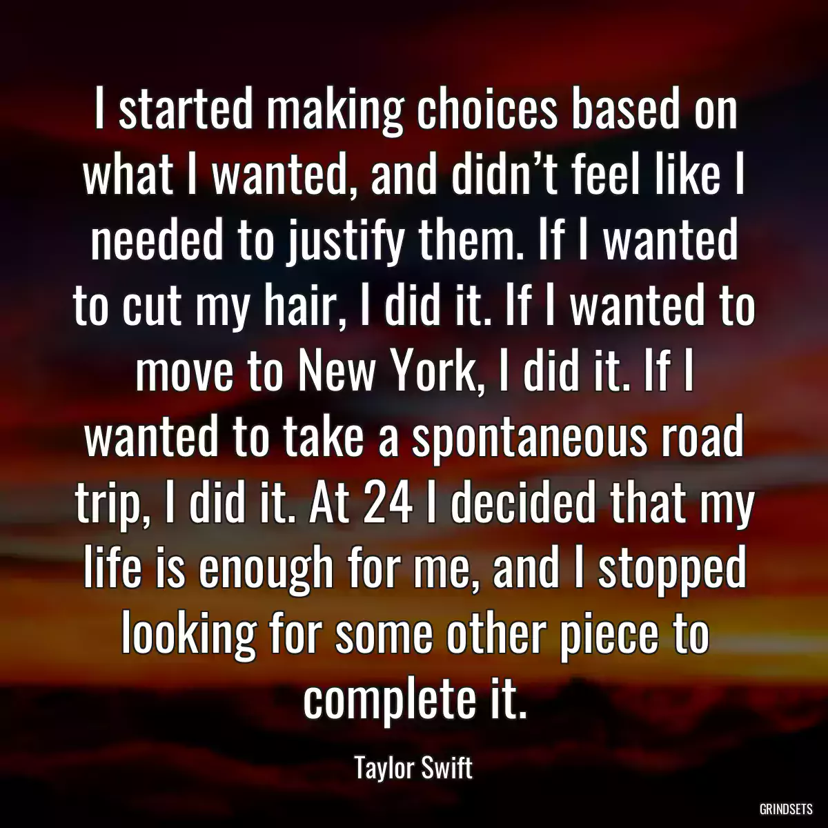 I started making choices based on what I wanted, and didn’t feel like I needed to justify them. If I wanted to cut my hair, I did it. If I wanted to move to New York, I did it. If I wanted to take a spontaneous road trip, I did it. At 24 I decided that my life is enough for me, and I stopped looking for some other piece to complete it.