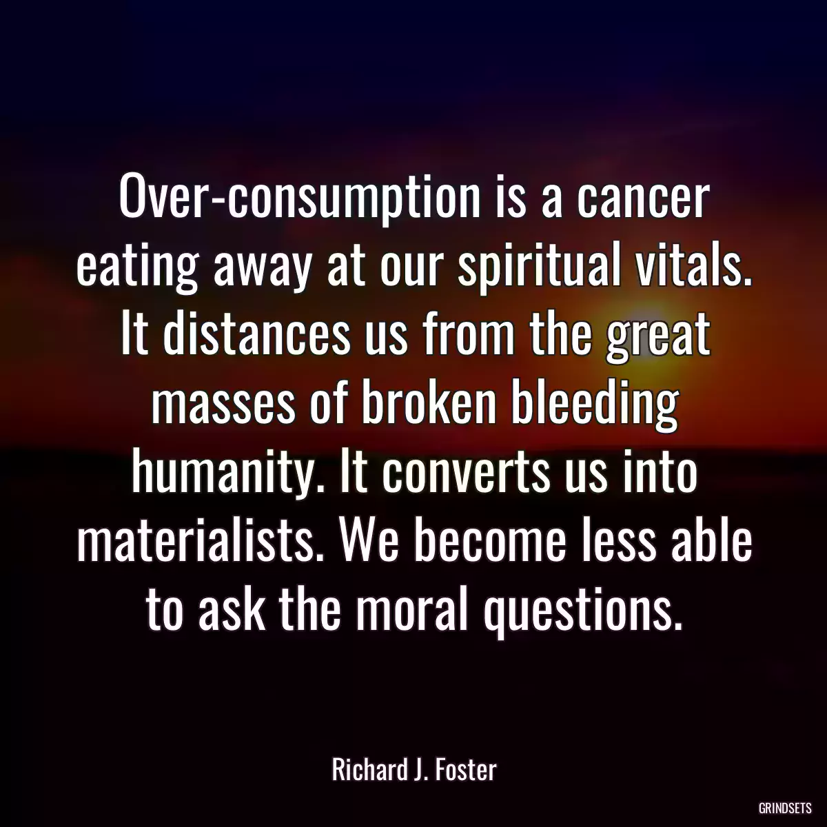 Over-consumption is a cancer eating away at our spiritual vitals. It distances us from the great masses of broken bleeding humanity. It converts us into materialists. We become less able to ask the moral questions.