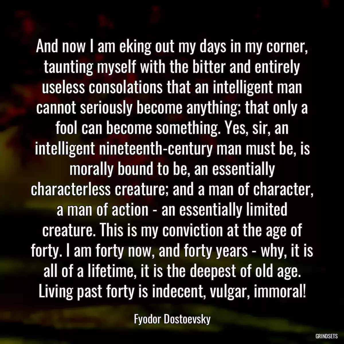 And now I am eking out my days in my corner, taunting myself with the bitter and entirely useless consolations that an intelligent man cannot seriously become anything; that only a fool can become something. Yes, sir, an intelligent nineteenth-century man must be, is morally bound to be, an essentially characterless creature; and a man of character, a man of action - an essentially limited creature. This is my conviction at the age of forty. I am forty now, and forty years - why, it is all of a lifetime, it is the deepest of old age. Living past forty is indecent, vulgar, immoral!