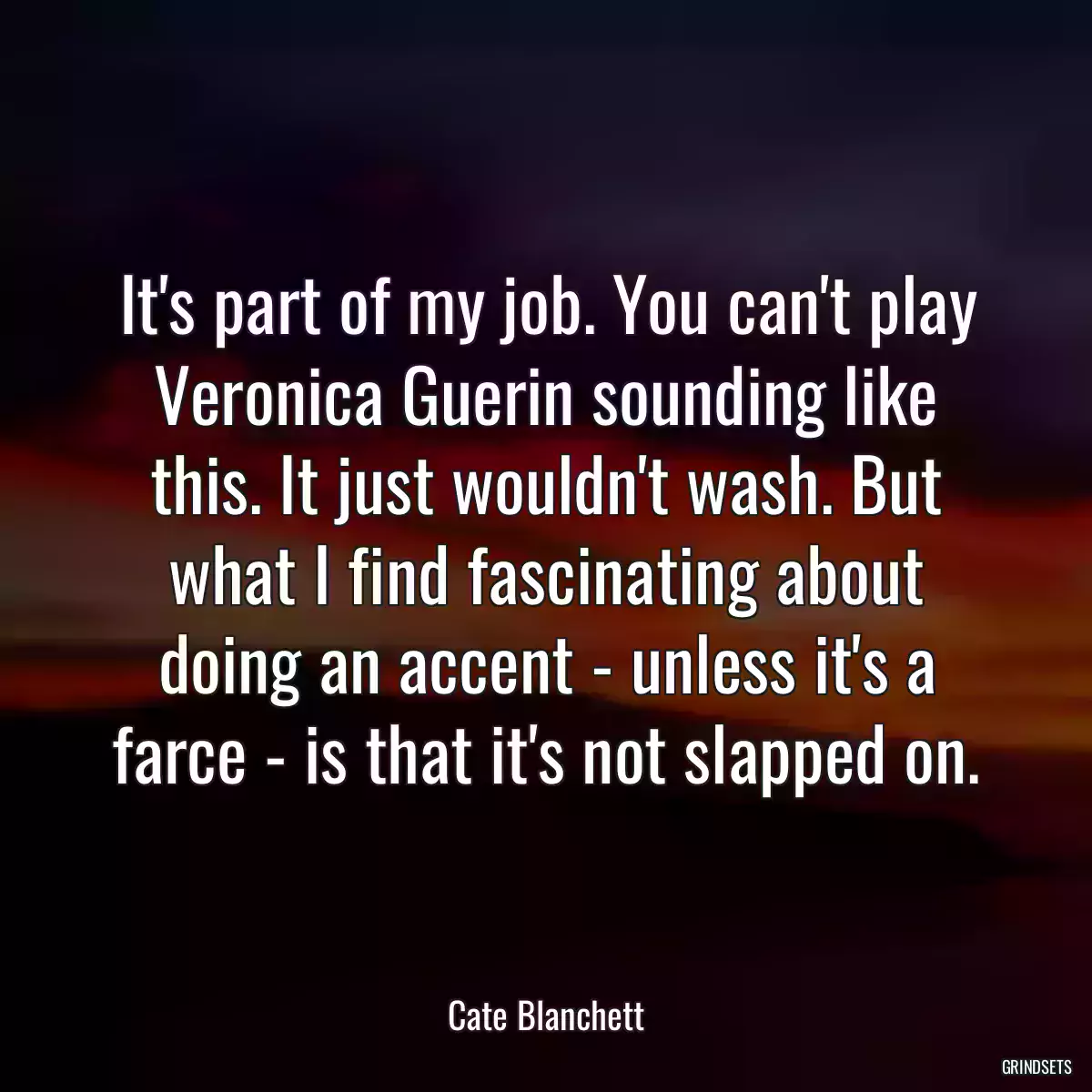 It\'s part of my job. You can\'t play Veronica Guerin sounding like this. It just wouldn\'t wash. But what I find fascinating about doing an accent - unless it\'s a farce - is that it\'s not slapped on.