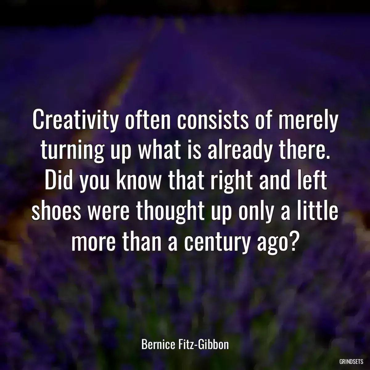 Creativity often consists of merely turning up what is already there. Did you know that right and left shoes were thought up only a little more than a century ago?