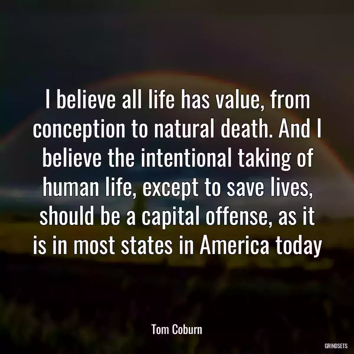 I believe all life has value, from conception to natural death. And I believe the intentional taking of human life, except to save lives, should be a capital offense, as it is in most states in America today