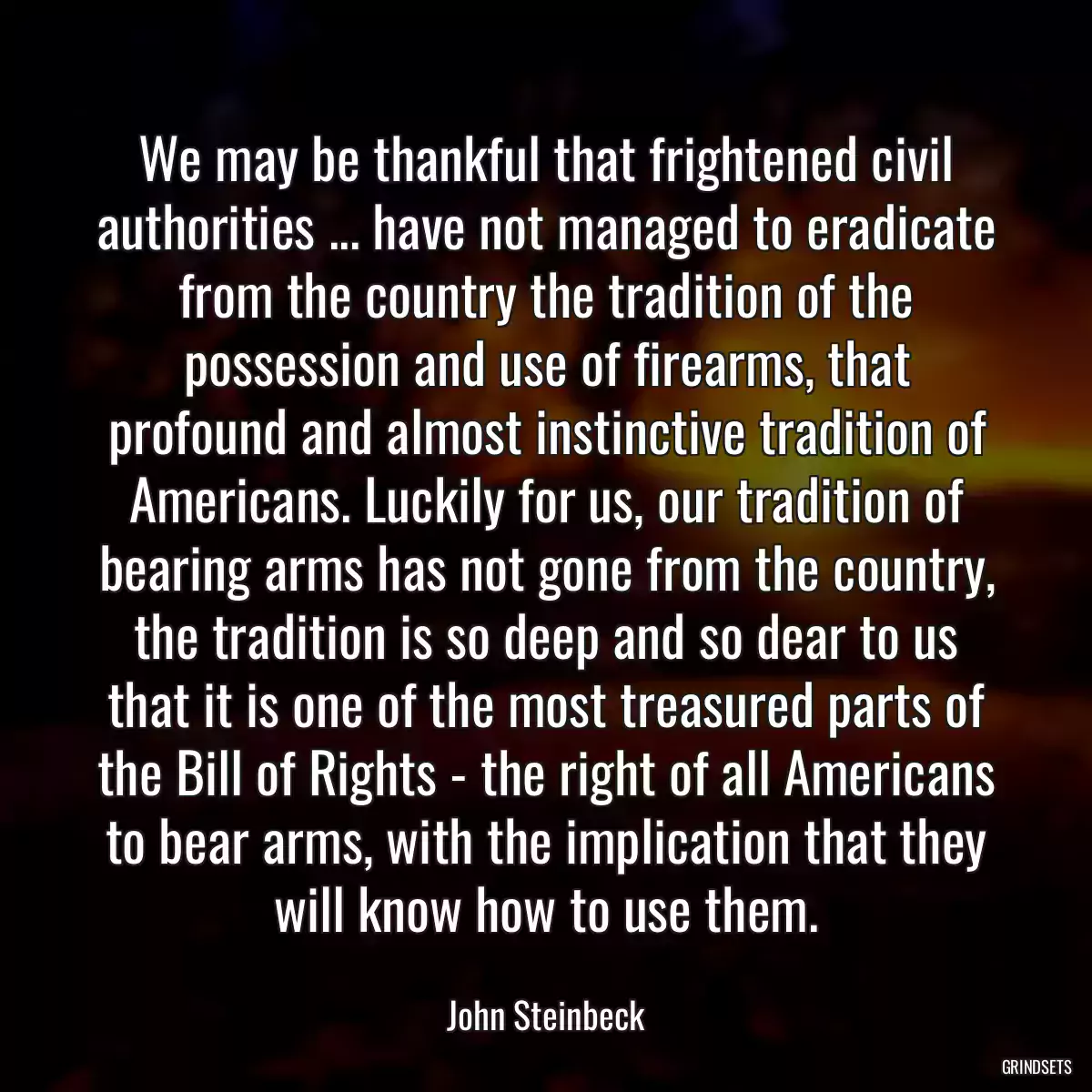 We may be thankful that frightened civil authorities ... have not managed to eradicate from the country the tradition of the possession and use of firearms, that profound and almost instinctive tradition of Americans. Luckily for us, our tradition of bearing arms has not gone from the country, the tradition is so deep and so dear to us that it is one of the most treasured parts of the Bill of Rights - the right of all Americans to bear arms, with the implication that they will know how to use them.