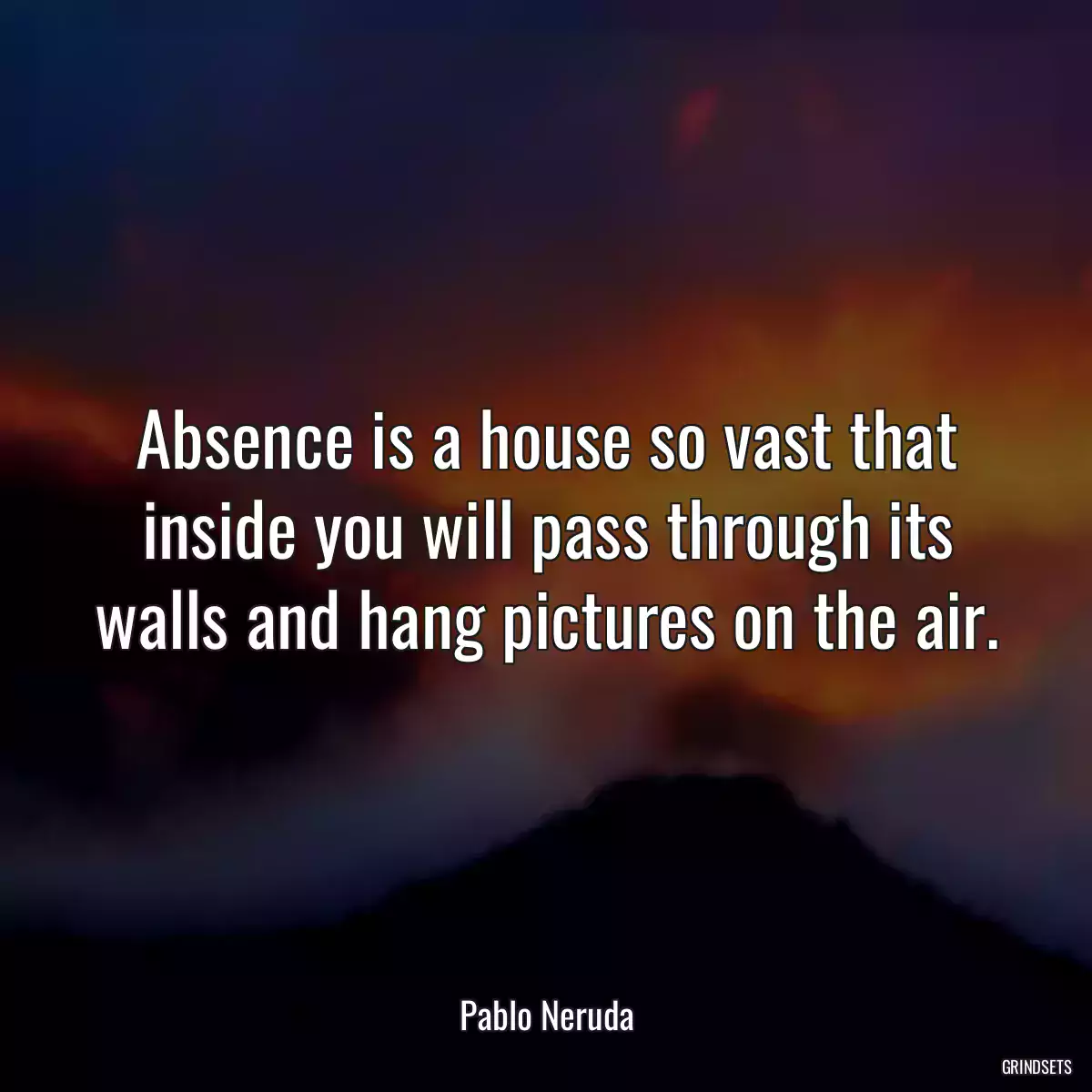 Absence is a house so vast that inside you will pass through its walls and hang pictures on the air.