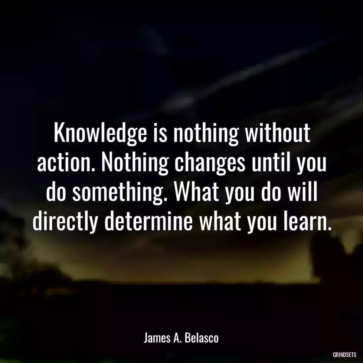 Knowledge is nothing without action. Nothing changes until you do something. What you do will directly determine what you learn.