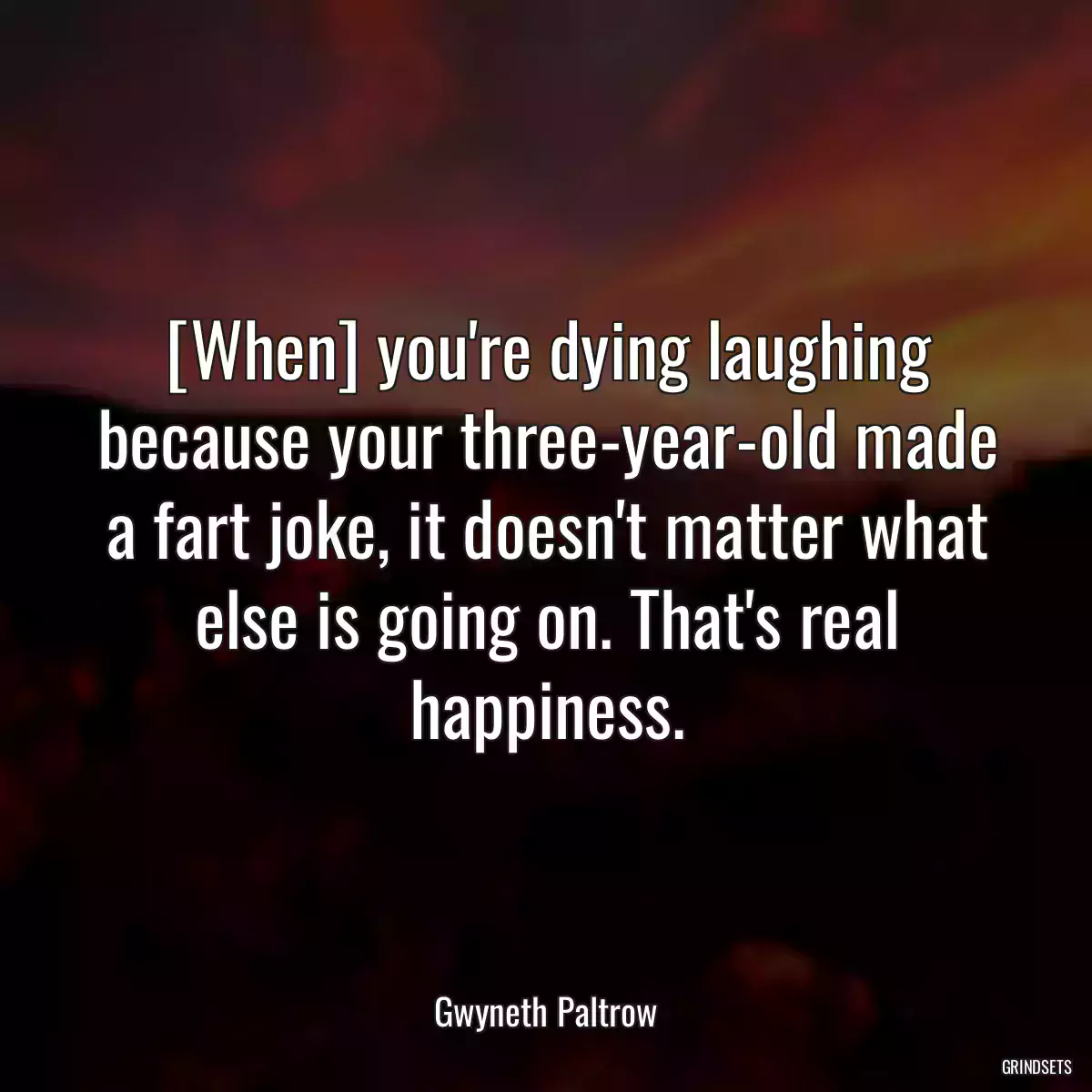 [When] you\'re dying laughing because your three-year-old made a fart joke, it doesn\'t matter what else is going on. That\'s real happiness.