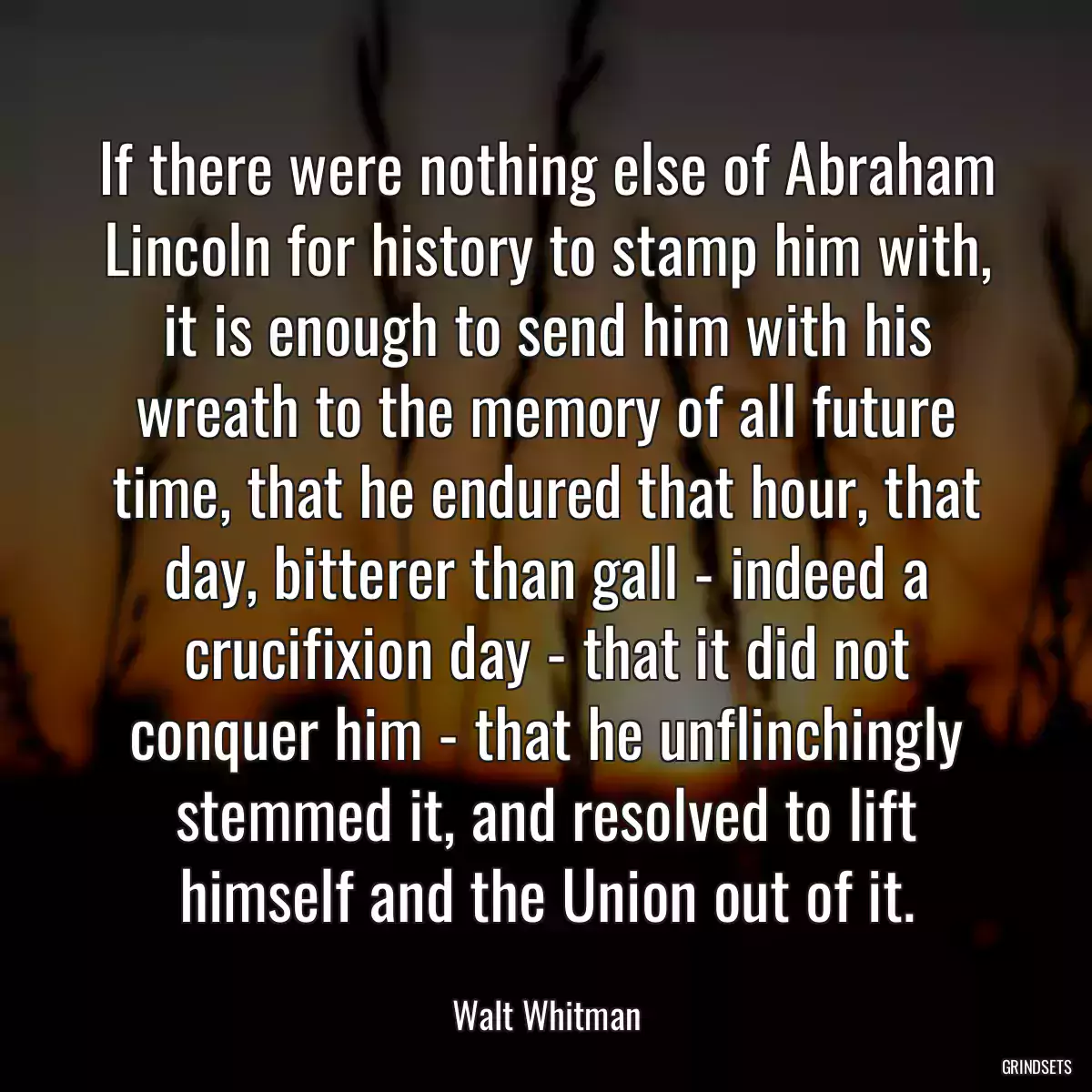 If there were nothing else of Abraham Lincoln for history to stamp him with, it is enough to send him with his wreath to the memory of all future time, that he endured that hour, that day, bitterer than gall - indeed a crucifixion day - that it did not conquer him - that he unflinchingly stemmed it, and resolved to lift himself and the Union out of it.