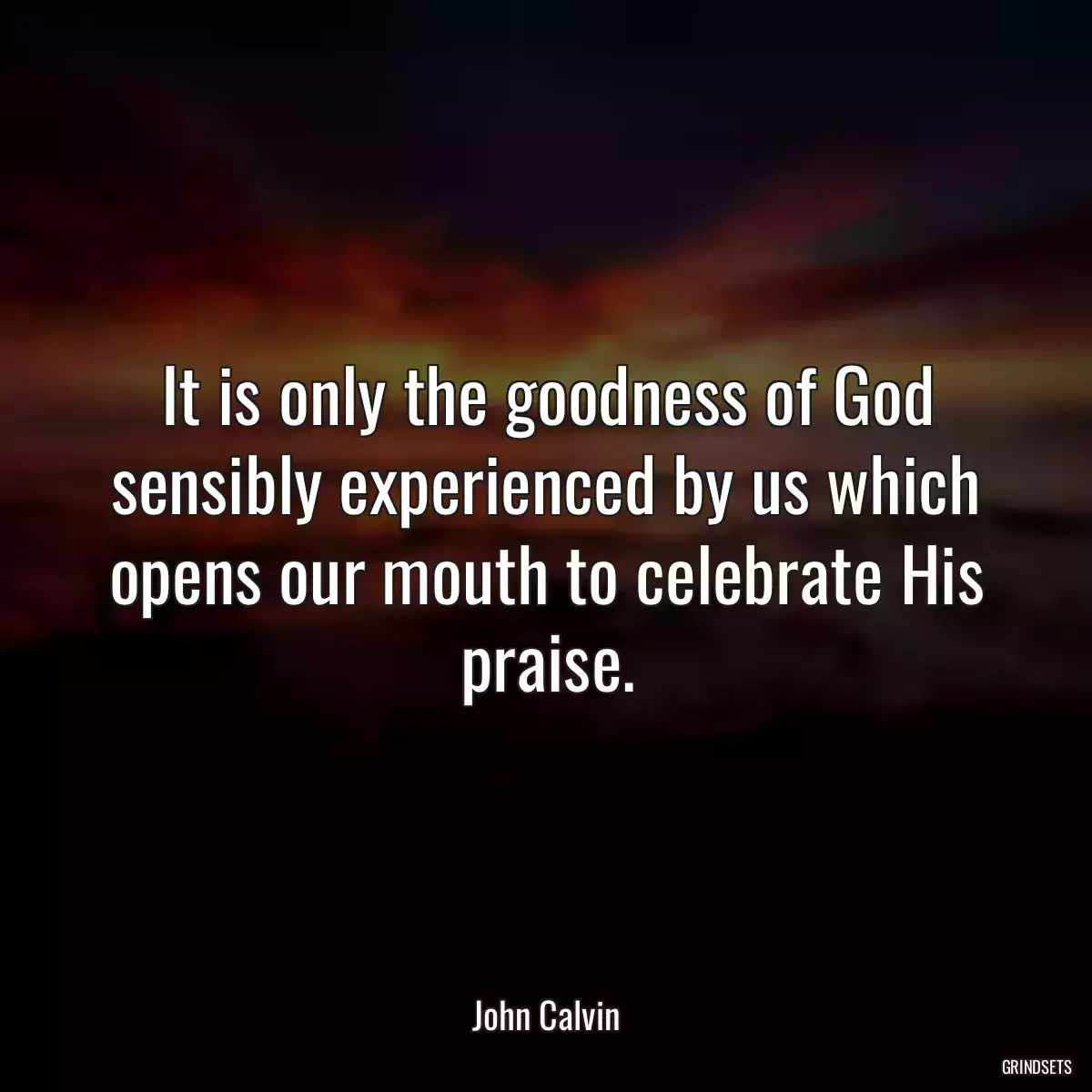 It is only the goodness of God sensibly experienced by us which opens our mouth to celebrate His praise.