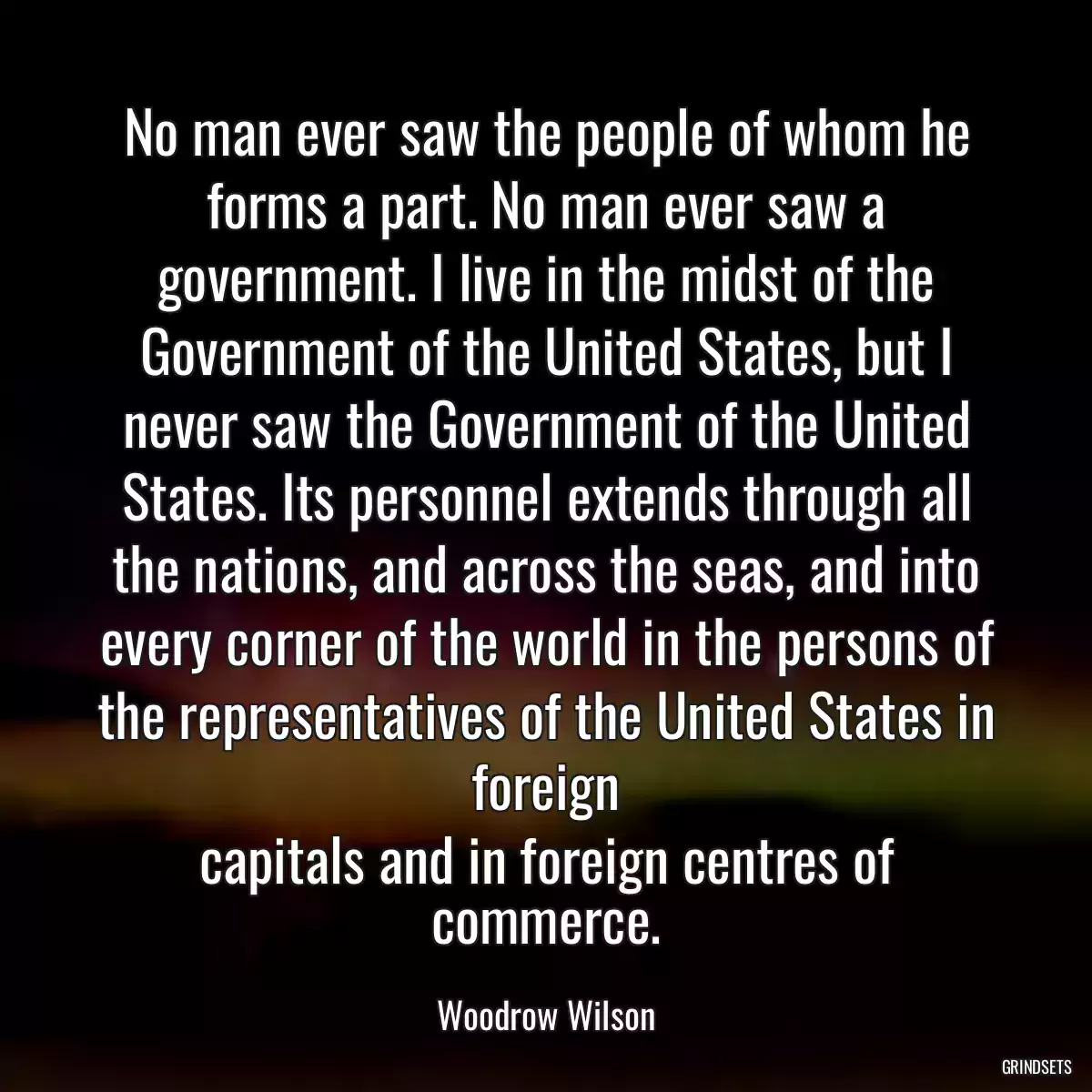 No man ever saw the people of whom he forms a part. No man ever saw a government. I live in the midst of the Government of the United States, but I never saw the Government of the United States. Its personnel extends through all the nations, and across the seas, and into every corner of the world in the persons of the representatives of the United States in foreign
capitals and in foreign centres of commerce.