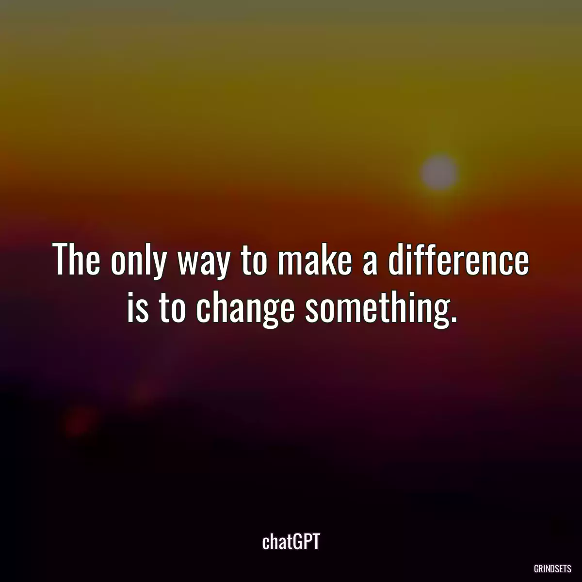 The only way to make a difference is to change something.