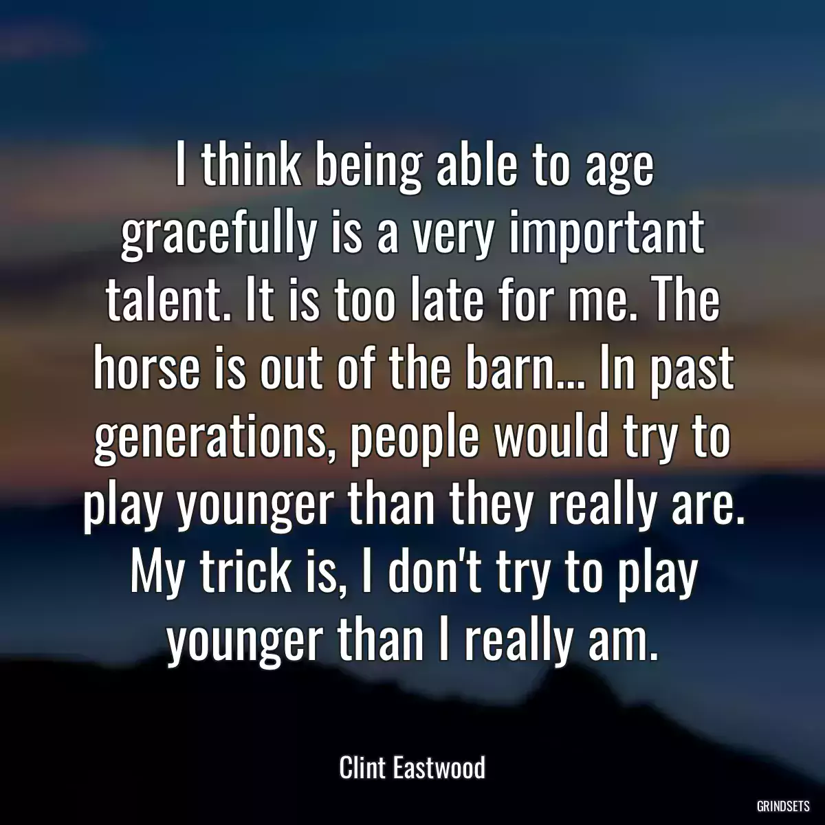 I think being able to age gracefully is a very important talent. It is too late for me. The horse is out of the barn... In past generations, people would try to play younger than they really are. My trick is, I don\'t try to play younger than I really am.