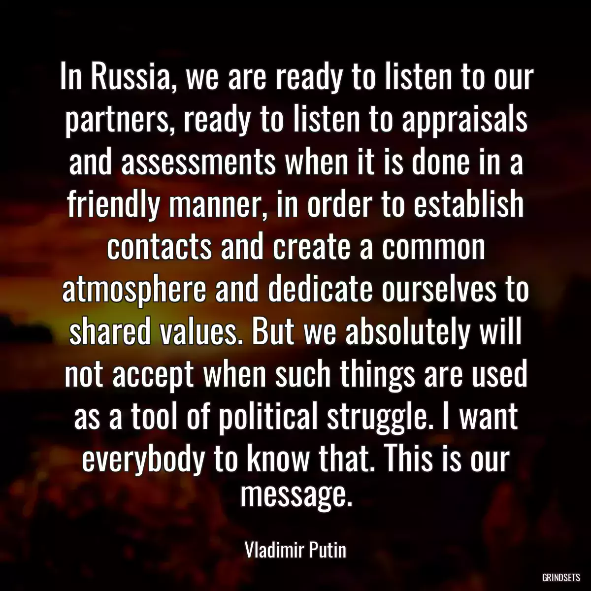 In Russia, we are ready to listen to our partners, ready to listen to appraisals and assessments when it is done in a friendly manner, in order to establish contacts and create a common atmosphere and dedicate ourselves to shared values. But we absolutely will not accept when such things are used as a tool of political struggle. I want everybody to know that. This is our message.