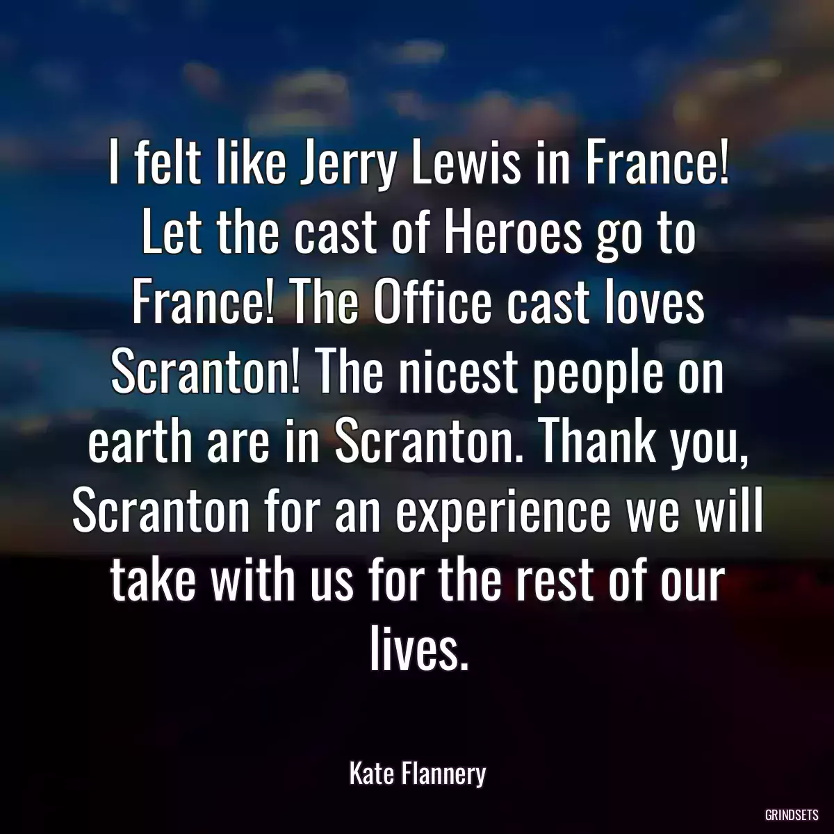 I felt like Jerry Lewis in France! Let the cast of Heroes go to France! The Office cast loves Scranton! The nicest people on earth are in Scranton. Thank you, Scranton for an experience we will take with us for the rest of our lives.