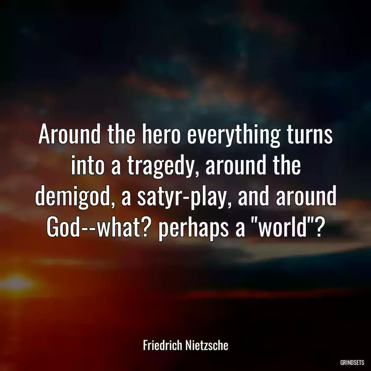 Around the hero everything turns into a tragedy, around the demigod, a satyr-play, and around God--what? perhaps a \