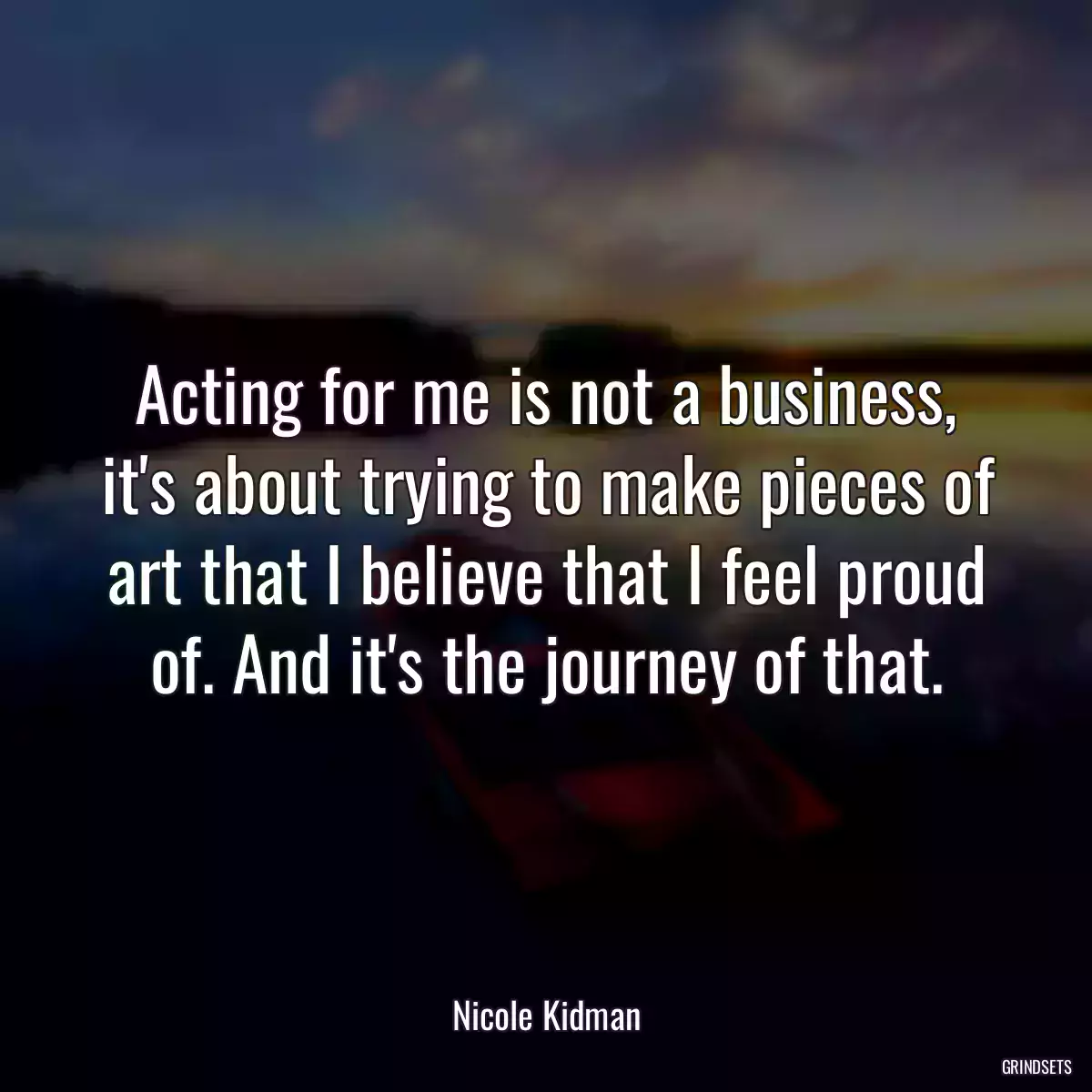 Acting for me is not a business, it\'s about trying to make pieces of art that I believe that I feel proud of. And it\'s the journey of that.