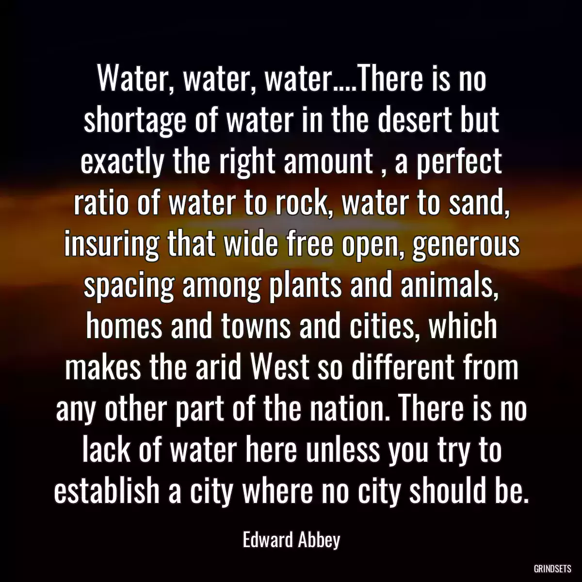 Water, water, water....There is no shortage of water in the desert but exactly the right amount , a perfect ratio of water to rock, water to sand, insuring that wide free open, generous spacing among plants and animals, homes and towns and cities, which makes the arid West so different from any other part of the nation. There is no lack of water here unless you try to establish a city where no city should be.