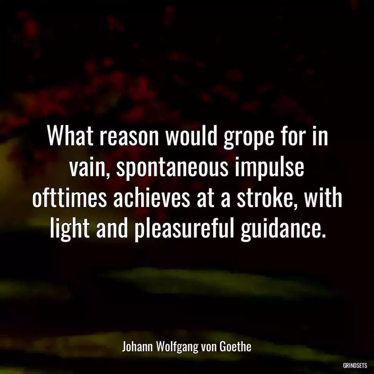 What reason would grope for in vain, spontaneous impulse ofttimes achieves at a stroke, with light and pleasureful guidance.