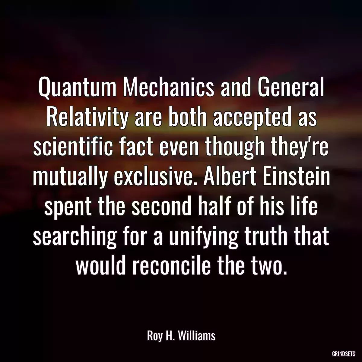 Quantum Mechanics and General Relativity are both accepted as scientific fact even though they\'re mutually exclusive. Albert Einstein spent the second half of his life searching for a unifying truth that would reconcile the two.