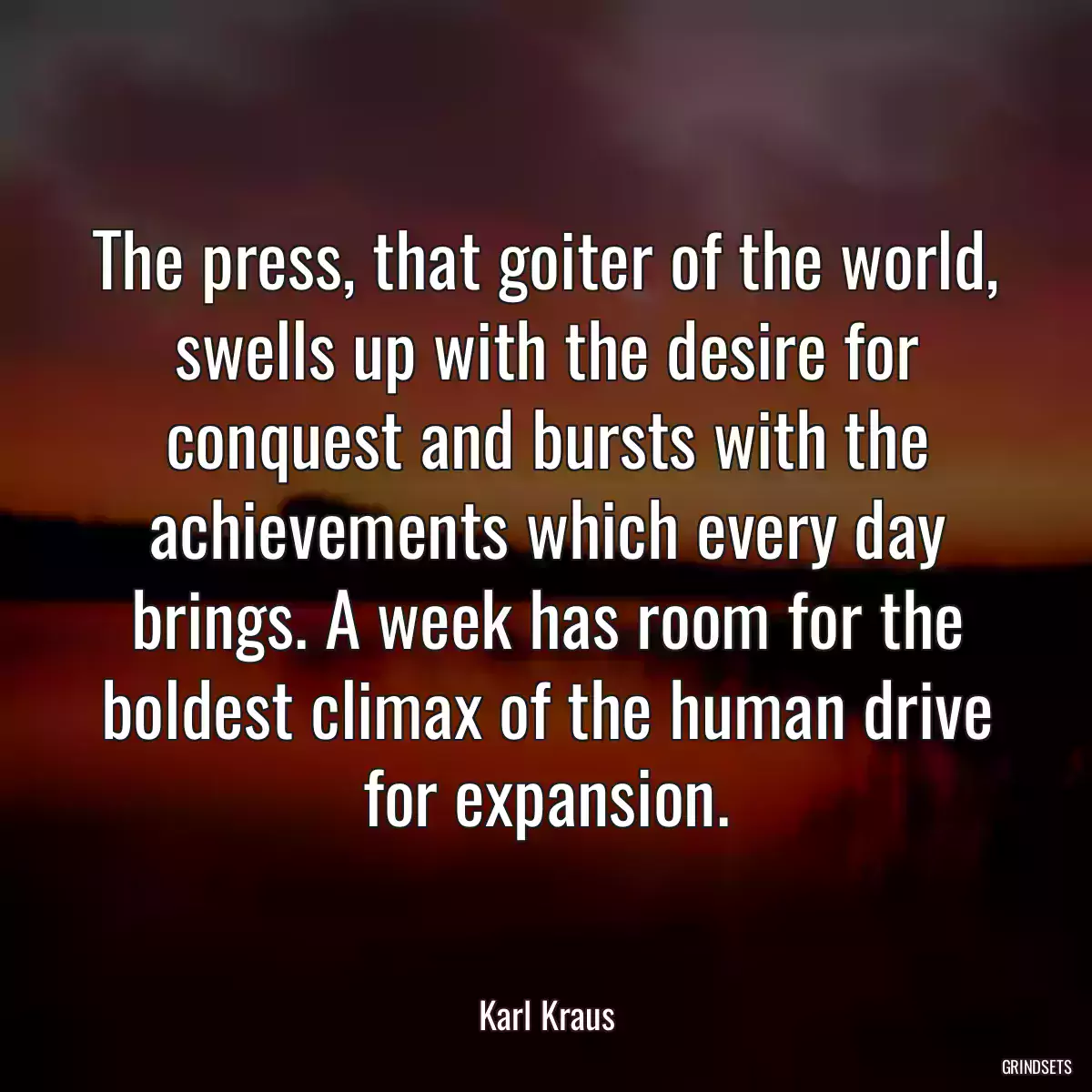 The press, that goiter of the world, swells up with the desire for conquest and bursts with the achievements which every day brings. A week has room for the boldest climax of the human drive for expansion.