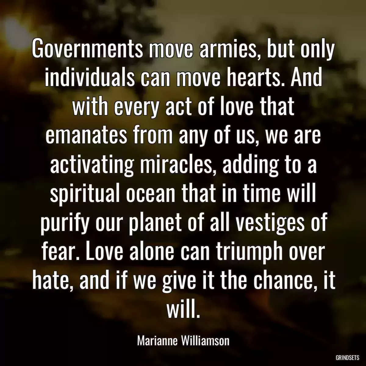 Governments move armies, but only individuals can move hearts. And with every act of love that emanates from any of us, we are activating miracles, adding to a spiritual ocean that in time will purify our planet of all vestiges of fear. Love alone can triumph over hate, and if we give it the chance, it will.