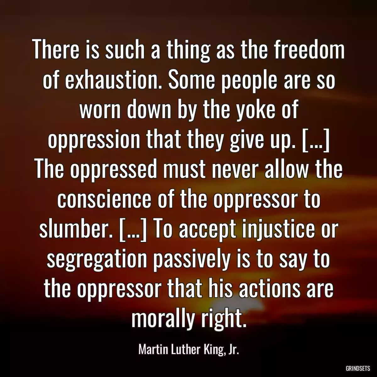 There is such a thing as the freedom of exhaustion. Some people are so worn down by the yoke of oppression that they give up. [...] The oppressed must never allow the conscience of the oppressor to slumber. [...] To accept injustice or segregation passively is to say to the oppressor that his actions are morally right.