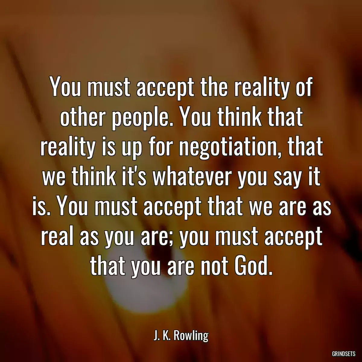 You must accept the reality of other people. You think that reality is up for negotiation, that we think it\'s whatever you say it is. You must accept that we are as real as you are; you must accept that you are not God.