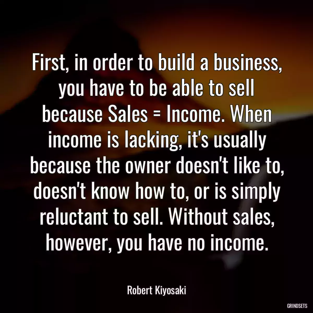 First, in order to build a business, you have to be able to sell because Sales = Income. When income is lacking, it\'s usually because the owner doesn\'t like to, doesn\'t know how to, or is simply reluctant to sell. Without sales, however, you have no income.