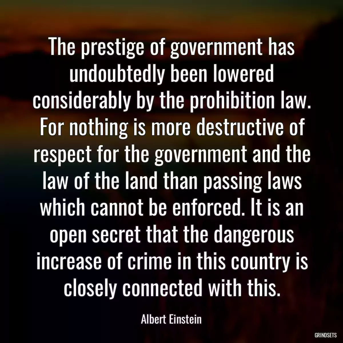 The prestige of government has undoubtedly been lowered considerably by the prohibition law. For nothing is more destructive of respect for the government and the law of the land than passing laws which cannot be enforced. It is an open secret that the dangerous increase of crime in this country is closely connected with this.