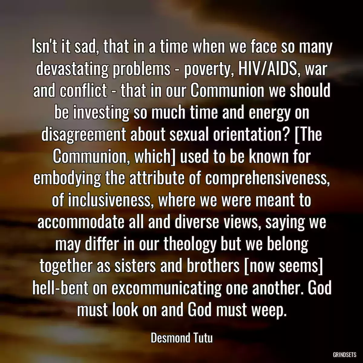 Isn\'t it sad, that in a time when we face so many devastating problems - poverty, HIV/AIDS, war and conflict - that in our Communion we should be investing so much time and energy on disagreement about sexual orientation? [The Communion, which] used to be known for embodying the attribute of comprehensiveness, of inclusiveness, where we were meant to accommodate all and diverse views, saying we may differ in our theology but we belong together as sisters and brothers [now seems] hell-bent on excommunicating one another. God must look on and God must weep.