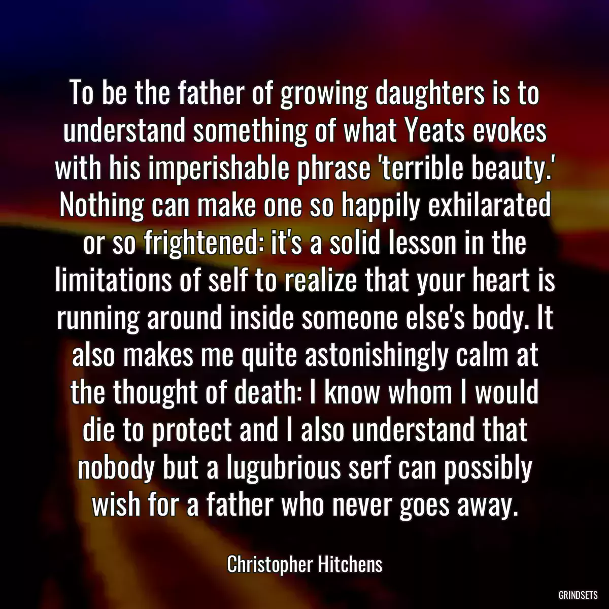 To be the father of growing daughters is to understand something of what Yeats evokes with his imperishable phrase \'terrible beauty.\' Nothing can make one so happily exhilarated or so frightened: it\'s a solid lesson in the limitations of self to realize that your heart is running around inside someone else\'s body. It also makes me quite astonishingly calm at the thought of death: I know whom I would die to protect and I also understand that nobody but a lugubrious serf can possibly wish for a father who never goes away.
