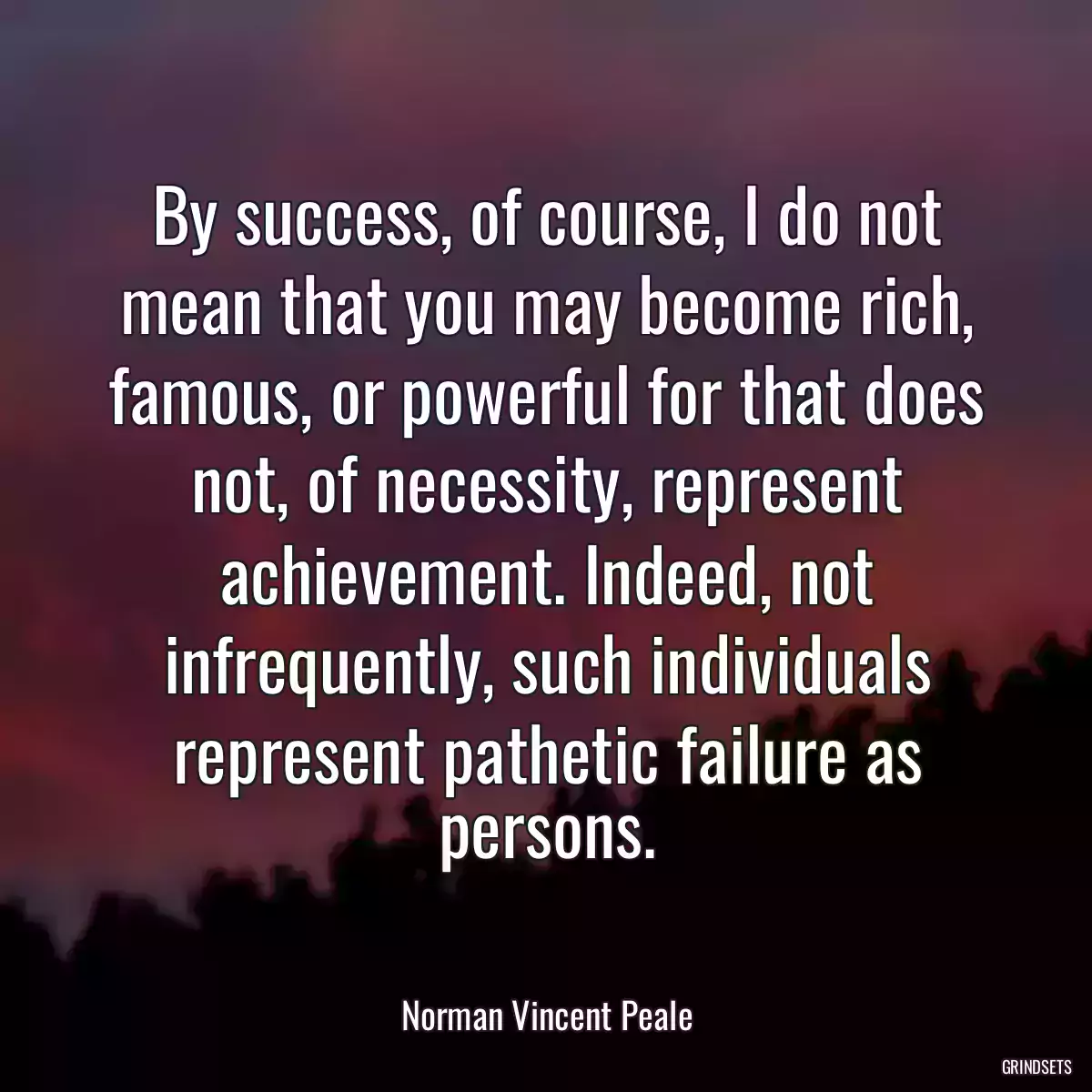 By success, of course, I do not mean that you may become rich, famous, or powerful for that does not, of necessity, represent achievement. Indeed, not infrequently, such individuals represent pathetic failure as persons.