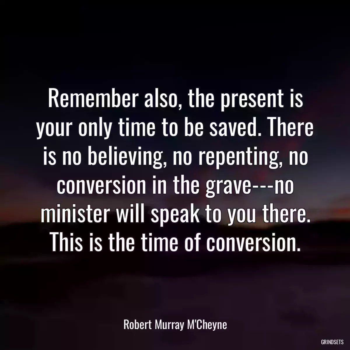 Remember also, the present is your only time to be saved. There is no believing, no repenting, no conversion in the grave---no minister will speak to you there. This is the time of conversion.