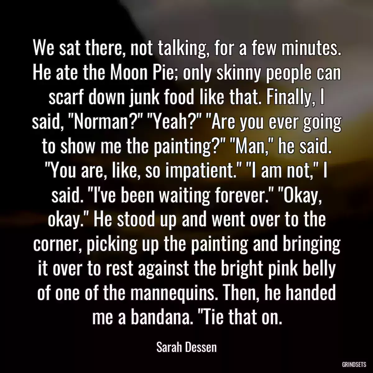 We sat there, not talking, for a few minutes. He ate the Moon Pie; only skinny people can scarf down junk food like that. Finally, I said, \