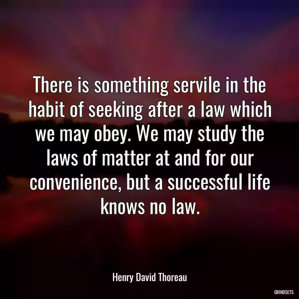 There is something servile in the habit of seeking after a law which we may obey. We may study the laws of matter at and for our convenience, but a successful life knows no law.