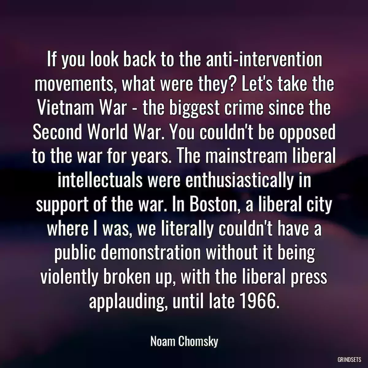 If you look back to the anti-intervention movements, what were they? Let\'s take the Vietnam War - the biggest crime since the Second World War. You couldn\'t be opposed to the war for years. The mainstream liberal intellectuals were enthusiastically in support of the war. In Boston, a liberal city where I was, we literally couldn\'t have a public demonstration without it being violently broken up, with the liberal press applauding, until late 1966.