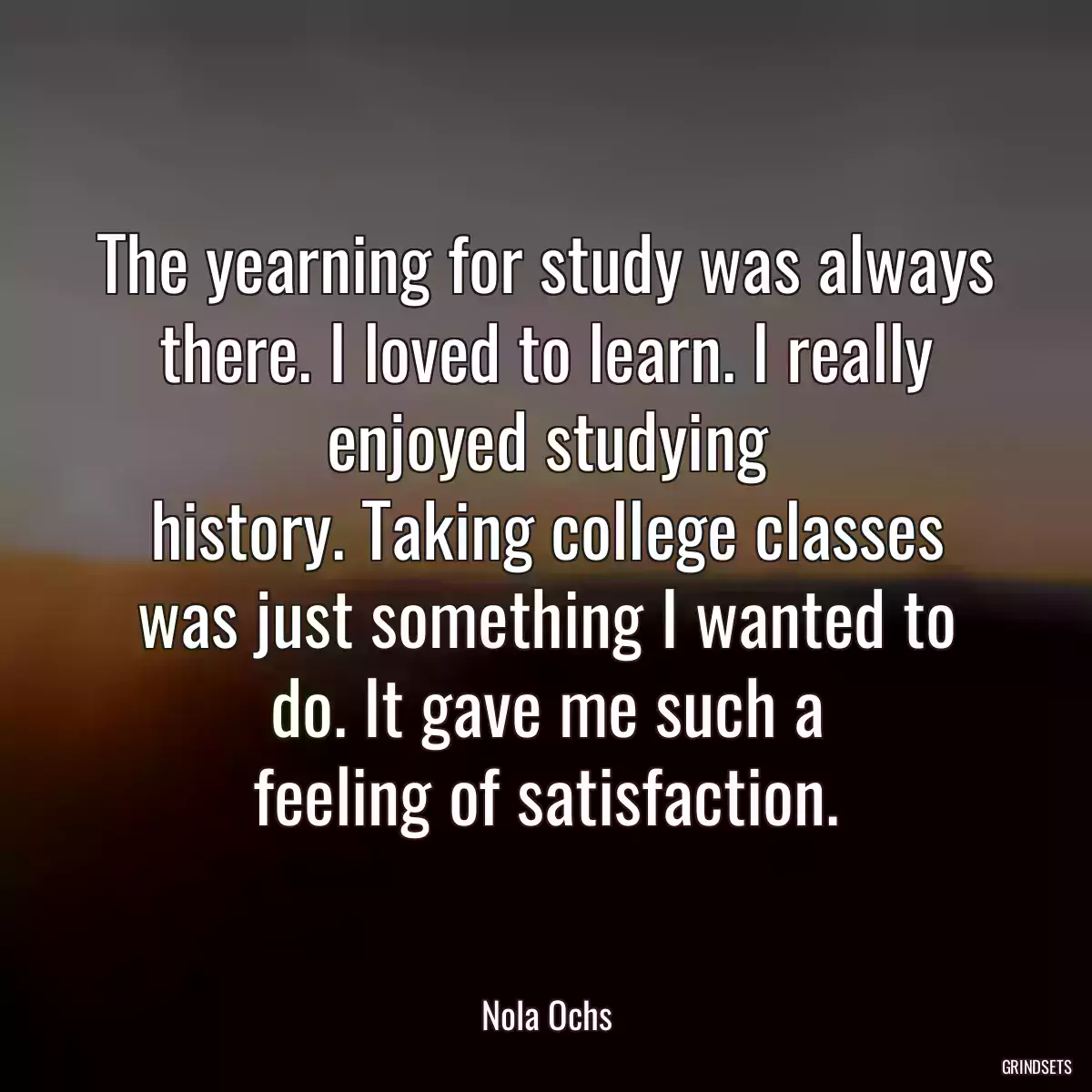 The yearning for study was always there. I loved to learn. I really enjoyed studying
history. Taking college classes was just something I wanted to do. It gave me such a
feeling of satisfaction.