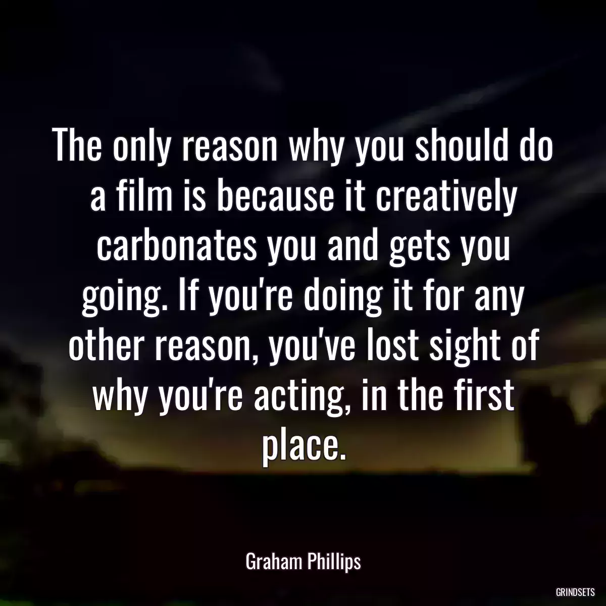 The only reason why you should do a film is because it creatively carbonates you and gets you going. If you\'re doing it for any other reason, you\'ve lost sight of why you\'re acting, in the first place.