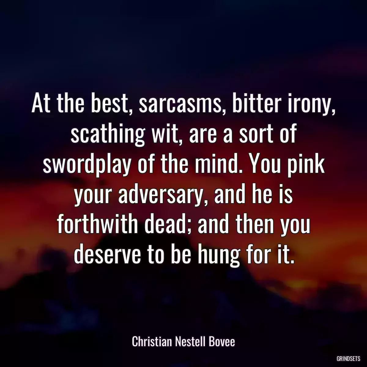 At the best, sarcasms, bitter irony, scathing wit, are a sort of swordplay of the mind. You pink your adversary, and he is forthwith dead; and then you deserve to be hung for it.