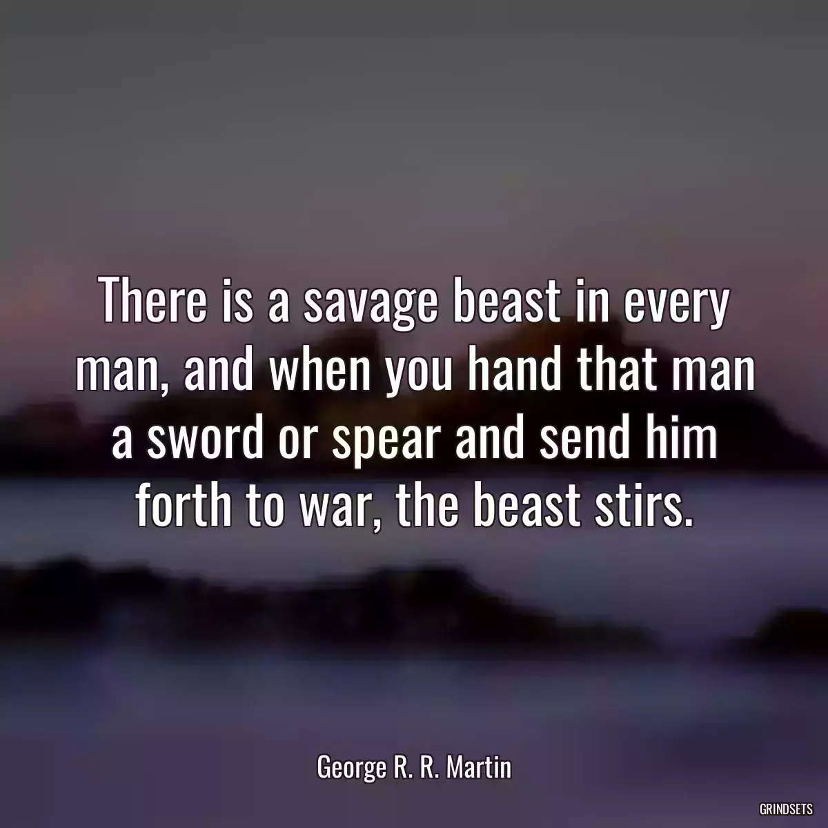 There is a savage beast in every man, and when you hand that man a sword or spear and send him forth to war, the beast stirs.