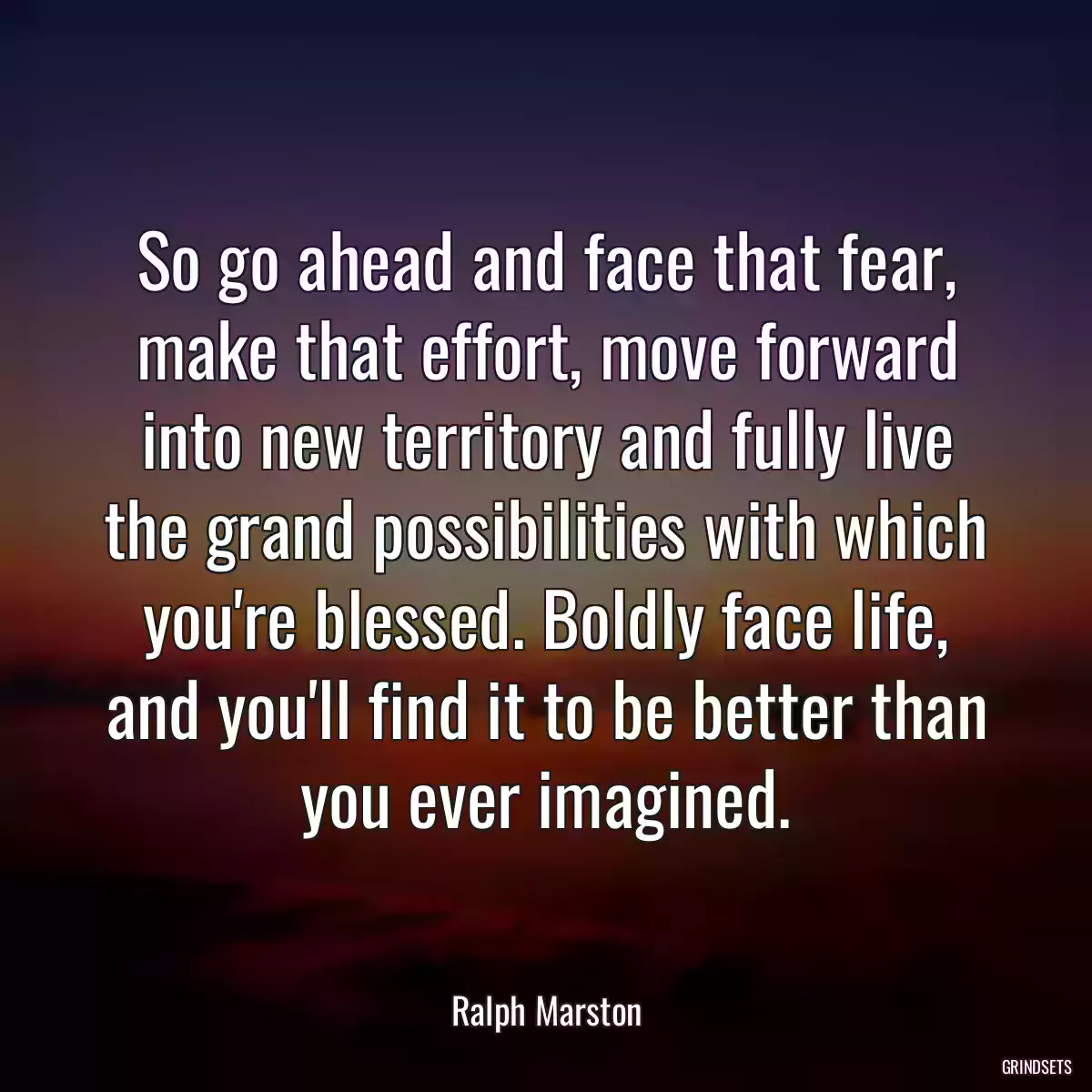 So go ahead and face that fear, make that effort, move forward into new territory and fully live the grand possibilities with which you\'re blessed. Boldly face life, and you\'ll find it to be better than you ever imagined.