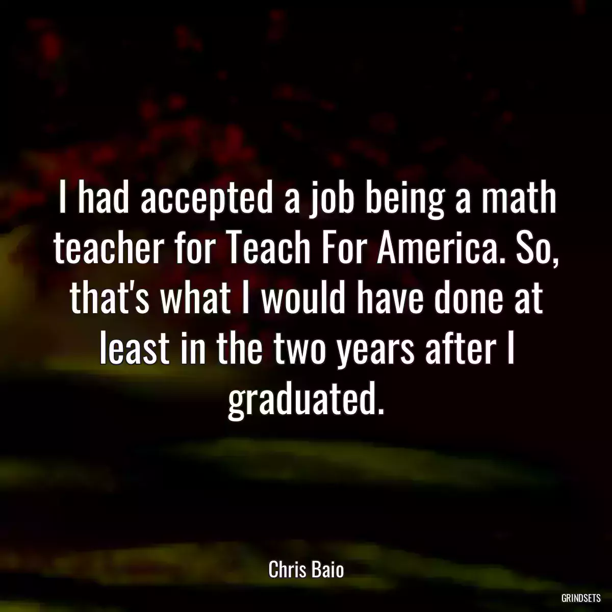 I had accepted a job being a math teacher for Teach For America. So, that\'s what I would have done at least in the two years after I graduated.