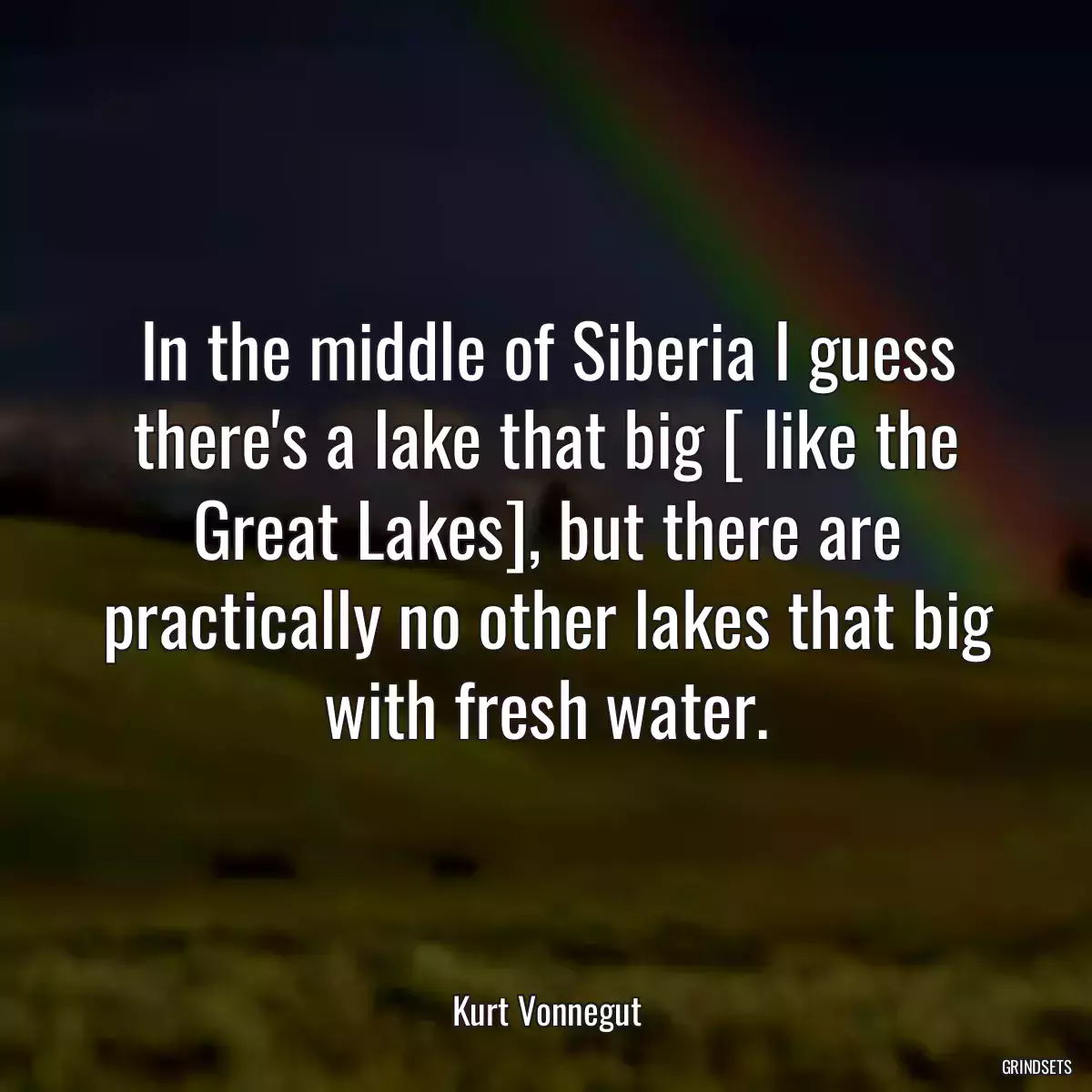 In the middle of Siberia I guess there\'s a lake that big [ like the Great Lakes], but there are practically no other lakes that big with fresh water.