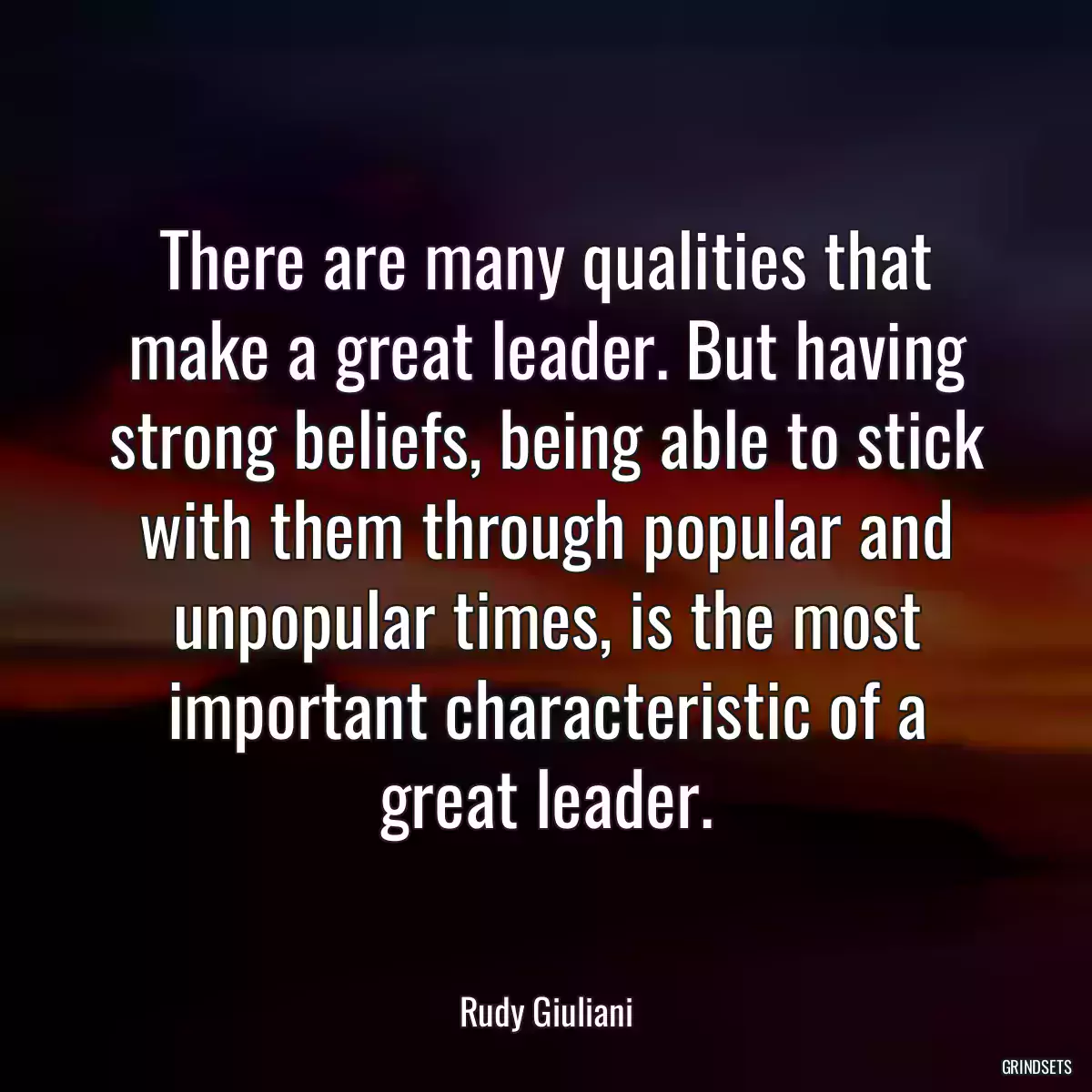 There are many qualities that make a great leader. But having strong beliefs, being able to stick with them through popular and unpopular times, is the most important characteristic of a great leader.