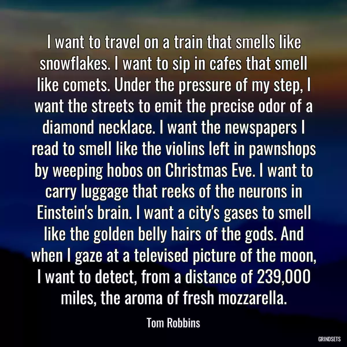 I want to travel on a train that smells like snowflakes. I want to sip in cafes that smell like comets. Under the pressure of my step, I want the streets to emit the precise odor of a diamond necklace. I want the newspapers I read to smell like the violins left in pawnshops by weeping hobos on Christmas Eve. I want to carry luggage that reeks of the neurons in Einstein\'s brain. I want a city\'s gases to smell like the golden belly hairs of the gods. And when I gaze at a televised picture of the moon, I want to detect, from a distance of 239,000 miles, the aroma of fresh mozzarella.