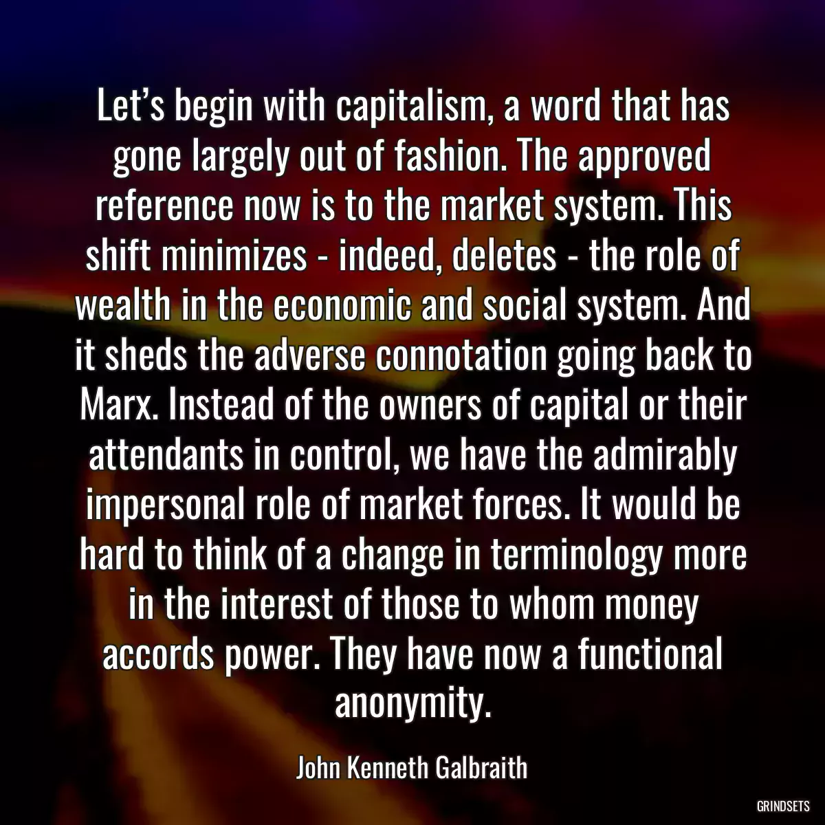 Let’s begin with capitalism, a word that has gone largely out of fashion. The approved reference now is to the market system. This shift minimizes - indeed, deletes - the role of wealth in the economic and social system. And it sheds the adverse connotation going back to Marx. Instead of the owners of capital or their attendants in control, we have the admirably impersonal role of market forces. It would be hard to think of a change in terminology more in the interest of those to whom money accords power. They have now a functional anonymity.