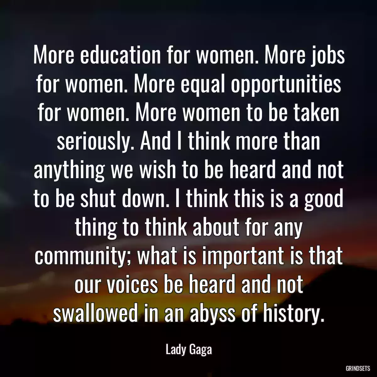 More education for women. More jobs for women. More equal opportunities for women. More women to be taken seriously. And I think more than anything we wish to be heard and not to be shut down. I think this is a good thing to think about for any community; what is important is that our voices be heard and not swallowed in an abyss of history.