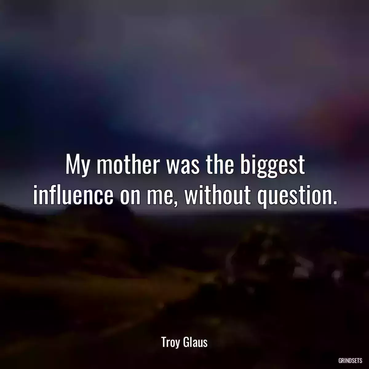 My mother was the biggest influence on me, without question.