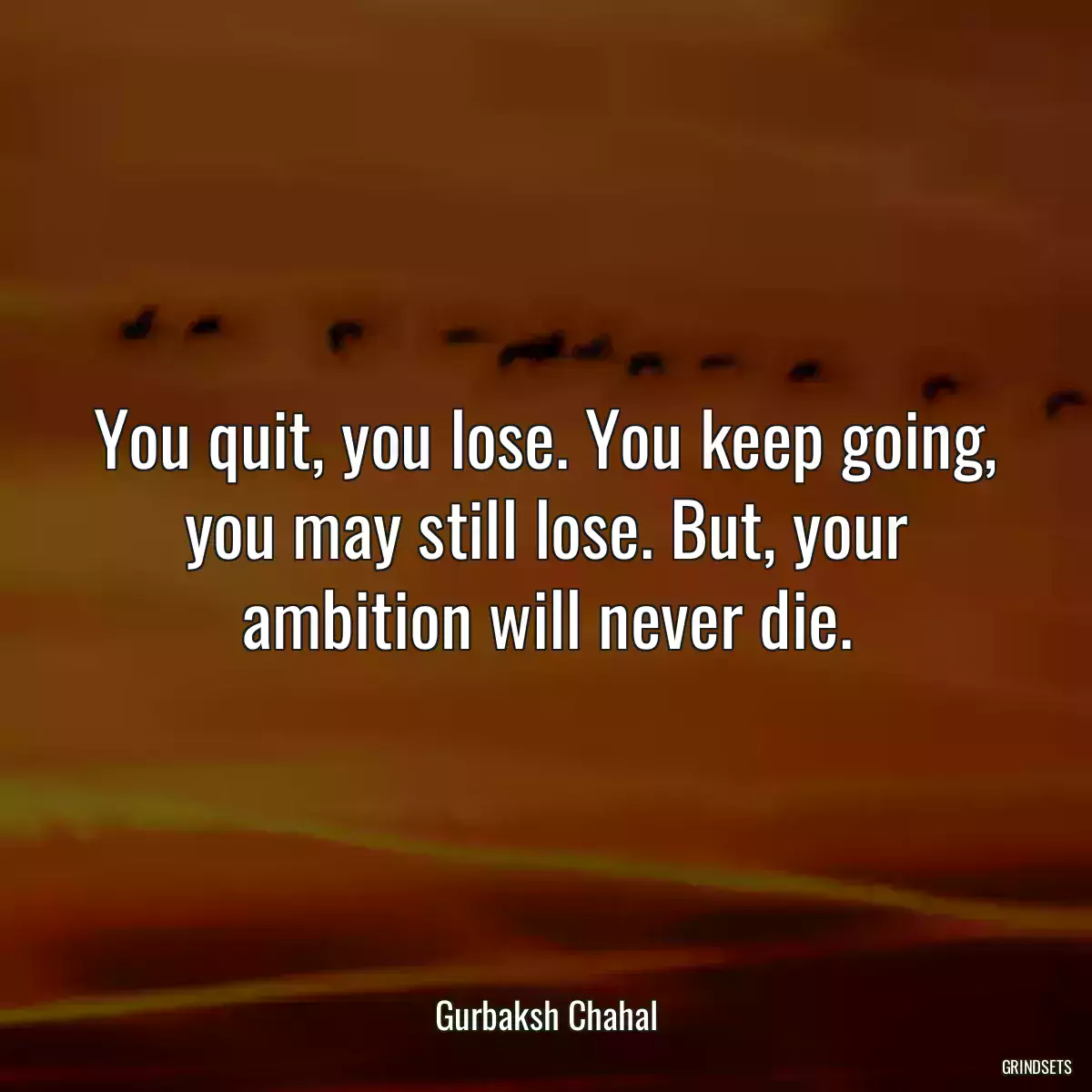 You quit, you lose. You keep going, you may still lose. But, your ambition will never die.