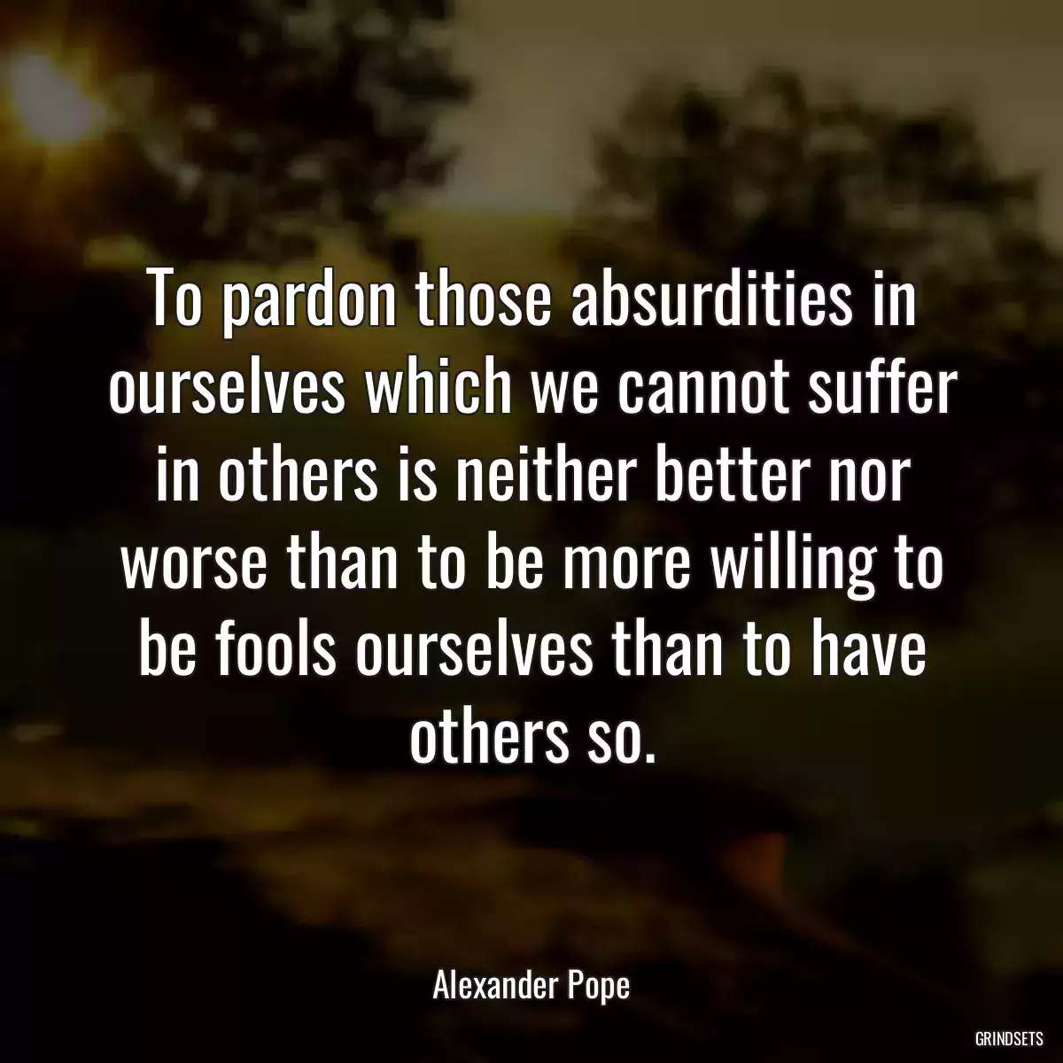 To pardon those absurdities in ourselves which we cannot suffer in others is neither better nor worse than to be more willing to be fools ourselves than to have others so.